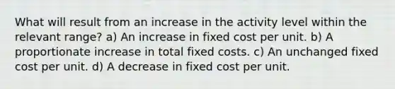 What will result from an increase in the activity level within the relevant range? a) An increase in fixed cost per unit. b) A proportionate increase in total fixed costs. c) An unchanged fixed cost per unit. d) A decrease in fixed cost per unit.