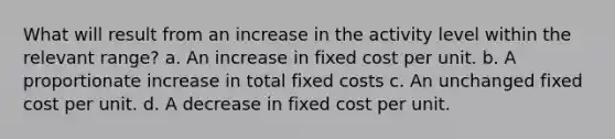 What will result from an increase in the activity level within the relevant range? a. An increase in fixed cost per unit. b. A proportionate increase in total fixed costs c. An unchanged fixed cost per unit. d. A decrease in fixed cost per unit.