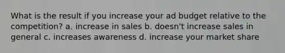 What is the result if you increase your ad budget relative to the competition? a. increase in sales b. doesn't increase sales in general c. increases awareness d. increase your market share