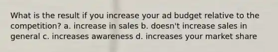 What is the result if you increase your ad budget relative to the competition? a. increase in sales b. doesn't increase sales in general c. increases awareness d. increases your market share