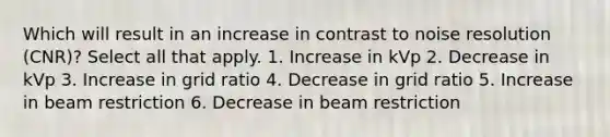 Which will result in an increase in contrast to noise resolution (CNR)? Select all that apply. 1. Increase in kVp 2. Decrease in kVp 3. Increase in grid ratio 4. Decrease in grid ratio 5. Increase in beam restriction 6. Decrease in beam restriction