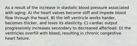 As a result of the increase in diastolic blood pressure associated with aging: A) the heart valves become stiff and impede blood flow through the heart. B) the left ventricle works harder, becomes thicker, and loses its elasticity. C) cardiac output progressively increases secondary to decreased afterload. D) the ventricles overfill with blood, resulting in chronic congestive heart failure.