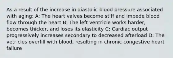 As a result of the increase in diastolic blood pressure associated with aging: A: The heart valves become stiff and impede blood flow through the heart B: The left ventricle works harder, becomes thicker, and loses its elasticity C: Cardiac output progressively increases secondary to decreased afterload D: The vetricles overfill with blood, resulting in chronic congestive heart failure