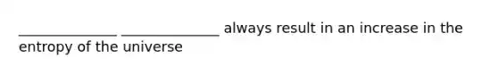 ______________ ______________ always result in an increase in the entropy of the universe