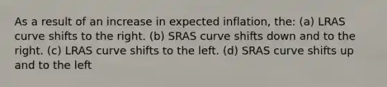 As a result of an increase in expected inflation, the: (a) LRAS curve shifts to the right. (b) SRAS curve shifts down and to the right. (c) LRAS curve shifts to the left. (d) SRAS curve shifts up and to the left