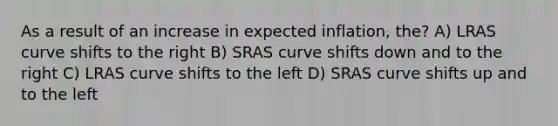 As a result of an increase in expected inflation, the? A) LRAS curve shifts to the right B) SRAS curve shifts down and to the right C) LRAS curve shifts to the left D) SRAS curve shifts up and to the left