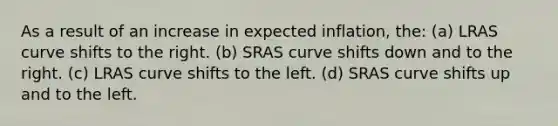 As a result of an increase in expected inflation, the: (a) LRAS curve shifts to the right. (b) SRAS curve shifts down and to the right. (c) LRAS curve shifts to the left. (d) SRAS curve shifts up and to the left.