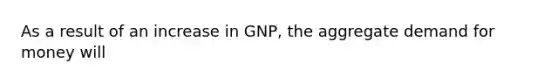 As a result of an increase in GNP, the aggregate demand for money will