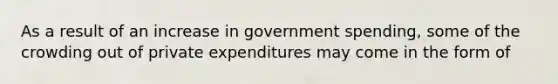 As a result of an increase in government spending, some of the crowding out of private expenditures may come in the form of