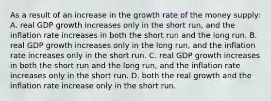 As a result of an increase in the growth rate of the money supply: A. real GDP growth increases only in the short run, and the inflation rate increases in both the short run and the long run. B. real GDP growth increases only in the long run, and the inflation rate increases only in the short run. C. real GDP growth increases in both the short run and the long run, and the inflation rate increases only in the short run. D. both the real growth and the inflation rate increase only in the short run.