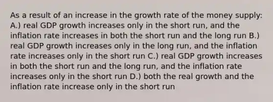 As a result of an increase in the growth rate of the money supply: A.) real GDP growth increases only in the short run, and the inflation rate increases in both the short run and the long run B.) real GDP growth increases only in the long run, and the inflation rate increases only in the short run C.) real GDP growth increases in both the short run and the long run, and the inflation rate increases only in the short run D.) both the real growth and the inflation rate increase only in the short run