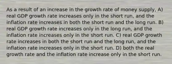 As a result of an increase in the growth rate of money supply, A) real GDP growth rate increases only in the short run, and the inflation rate increases in both the short run and the long run. B) real GDP growth rate increases only in the long run, and the inflation rate increases only in the short run. C) real GDP growth rate increases in both the short run and the long run, and the inflation rate increases only in the short run. D) both the real growth rate and the inflation rate increase only in the short run.