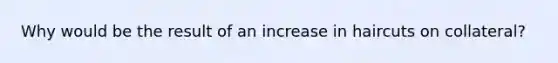 Why would be the result of an increase in haircuts on collateral?