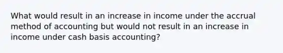 What would result in an increase in income under the accrual method of accounting but would not result in an increase in income under cash basis accounting?