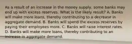 As a result of an increase in the money supply, some banks may end up with excess reserves. What is the likely result? A. Banks will make more loans, thereby contributing to a decrease in aggregate demand. B. Banks will spend the excess reserves by paying their employees more. C. Banks will raise interest rates. D. Banks will make more loans, thereby contributing to an increase in aggregate demand.