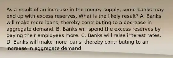 As a result of an increase in the money supply, some banks may end up with excess reserves. What is the likely result? A. Banks will make more loans, thereby contributing to a decrease in aggregate demand. B. Banks will spend the excess reserves by paying their employees more. C. Banks will raise interest rates. D. Banks will make more loans, thereby contributing to an increase in aggregate demand.