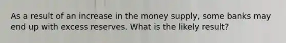 As a result of an increase in the money supply, some banks may end up with excess reserves. What is the likely result?