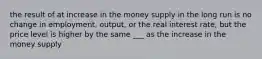 the result of at increase in the money supply in the long run is no change in employment, output, or the real interest rate, but the price level is higher by the same ___ as the increase in the money supply