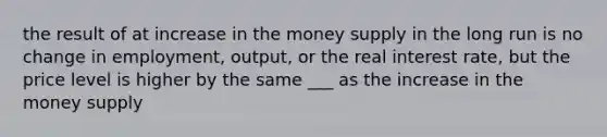 the result of at increase in the money supply in the long run is no change in employment, output, or the real interest rate, but the price level is higher by the same ___ as the increase in the money supply