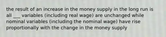 the result of an increase in the money supply in the long run is all ___ variables (including real wage) are unchanged while nominal variables (including the nominal wage) have rise proportionally with the change in the money supply