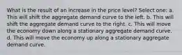 What is the result of an increase in the price level? Select one: a. This will shift the aggregate demand curve to the left. b. This will shift the aggregate demand curve to the right. c. This will move the economy down along a stationary aggregate demand curve. d. This will move the economy up along a stationary aggregate demand curve.