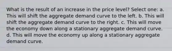 What is the result of an increase in the price level? Select one: a. This will shift the aggregate demand curve to the left. b. This will shift the aggregate demand curve to the right. c. This will move the economy down along a stationary aggregate demand curve. d. This will move the economy up along a stationary aggregate demand curve.