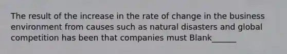 The result of the increase in the rate of change in the business environment from causes such as natural disasters and global competition has been that companies must Blank______