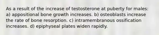 As a result of the increase of testosterone at puberty for males: a) appositional bone growth increases. b) osteoblasts increase the rate of bone resorption. c) intramembranous ossification increases. d) epiphyseal plates widen rapidly.