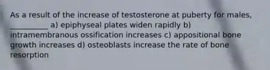 As a result of the increase of testosterone at puberty for males, __________ a) epiphyseal plates widen rapidly b) intramembranous ossification increases c) appositional bone growth increases d) osteoblasts increase the rate of bone resorption