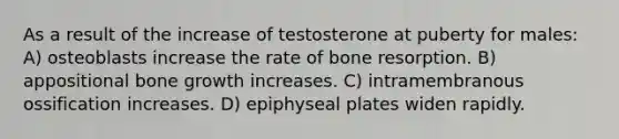 As a result of the increase of testosterone at puberty for males: A) osteoblasts increase the rate of bone resorption. B) appositional bone growth increases. C) intramembranous ossification increases. D) epiphyseal plates widen rapidly.