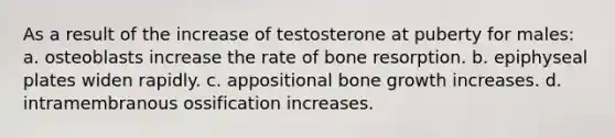 As a result of the increase of testosterone at puberty for males: a. osteoblasts increase the rate of bone resorption. b. epiphyseal plates widen rapidly. c. appositional bone growth increases. d. intramembranous ossification increases.