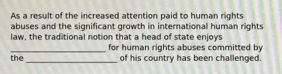 As a result of the increased attention paid to human rights abuses and the significant growth in international human rights law, the traditional notion that a head of state enjoys ________________________ for human rights abuses committed by the _______________________ of his country has been challenged.