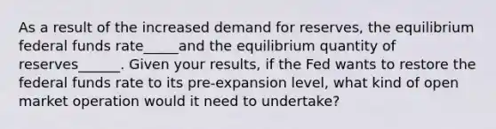 As a result of the increased demand for​ reserves, the equilibrium federal funds rate_____and the equilibrium quantity of reserves______. Given your​ results, if the Fed wants to restore the federal funds rate to its​ pre-expansion level, what kind of open market operation would it need to​ undertake?