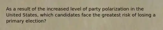 As a result of the increased level of party polarization in the United States, which candidates face the greatest risk of losing a primary election?