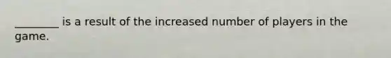 ________ is a result of the increased number of players in the game.