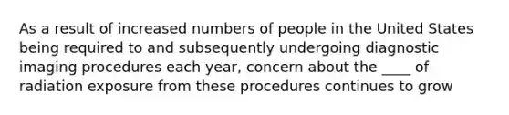 As a result of increased numbers of people in the United States being required to and subsequently undergoing diagnostic imaging procedures each year, concern about the ____ of radiation exposure from these procedures continues to grow