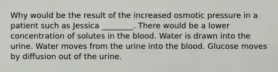 Why would be the result of the increased osmotic pressure in a patient such as Jessica ________. There would be a lower concentration of solutes in the blood. Water is drawn into the urine. Water moves from the urine into the blood. Glucose moves by diffusion out of the urine.