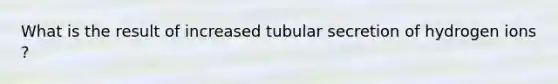 What is the result of increased tubular secretion of hydrogen ions ?