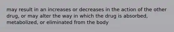 may result in an increases or decreases in the action of the other drug, or may alter the way in which the drug is absorbed, metabolized, or eliminated from the body