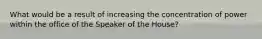 What would be a result of increasing the concentration of power within the office of the Speaker of the House?