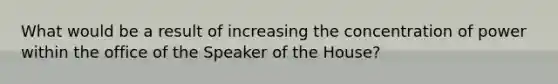 What would be a result of increasing the concentration of power within the office of the Speaker of the House?