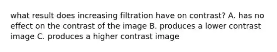 what result does increasing filtration have on contrast? A. has no effect on the contrast of the image B. produces a lower contrast image C. produces a higher contrast image