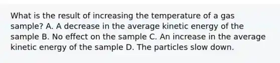 What is the result of increasing the temperature of a gas sample? A. A decrease in the average kinetic energy of the sample B. No effect on the sample C. An increase in the average kinetic energy of the sample D. The particles slow down.