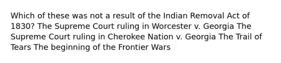 Which of these was not a result of the Indian Removal Act of 1830? The Supreme Court ruling in Worcester v. Georgia The Supreme Court ruling in Cherokee Nation v. Georgia The Trail of Tears The beginning of the Frontier Wars