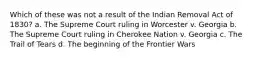 Which of these was not a result of the Indian Removal Act of 1830? a. The Supreme Court ruling in Worcester v. Georgia b. The Supreme Court ruling in Cherokee Nation v. Georgia c. The Trail of Tears d. The beginning of the Frontier Wars