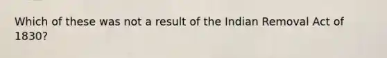 Which of these was not a result of the Indian Removal Act of 1830?