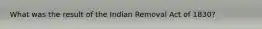 What was the result of the Indian Removal Act of 1830?