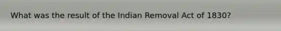 What was the result of the Indian Removal Act of 1830?