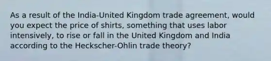 As a result of the India-United Kingdom trade agreement, would you expect the price of shirts, something that uses labor intensively, to rise or fall in the United Kingdom and India according to the Heckscher-Ohlin trade theory?