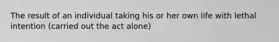The result of an individual taking his or her own life with lethal intention (carried out the act alone)